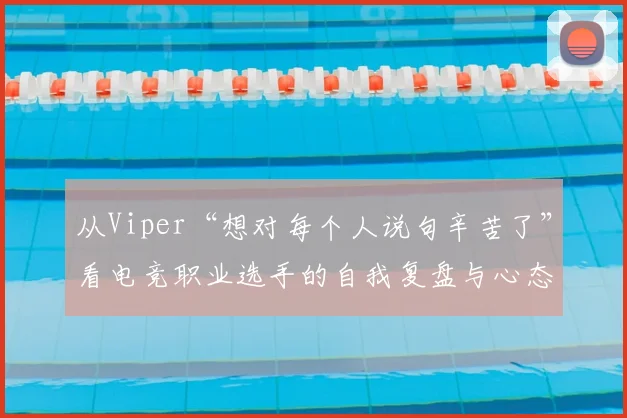从Viper“想对每个人说句辛苦了”看电竞职业选手的自我复盘与心态管理，详解赛后如何客观分析“整体做的不如对手”