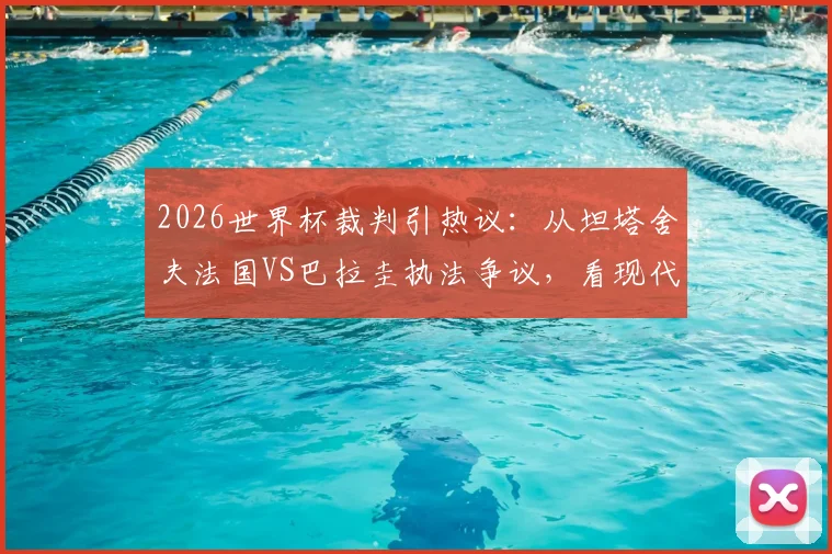 2026世界杯裁判引热议：从坦塔舍夫法国VS巴拉圭执法争议，看现代足球裁判的控场艺术与判罚尺度平衡