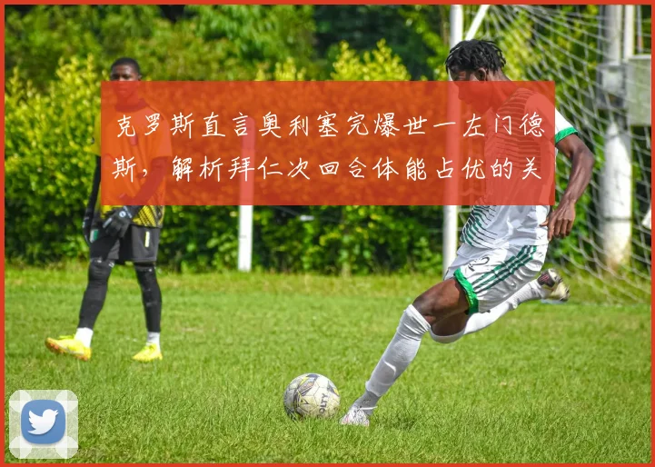 克罗斯直言奥利塞完爆世一左门德斯，解析拜仁次回合体能占优的关键点