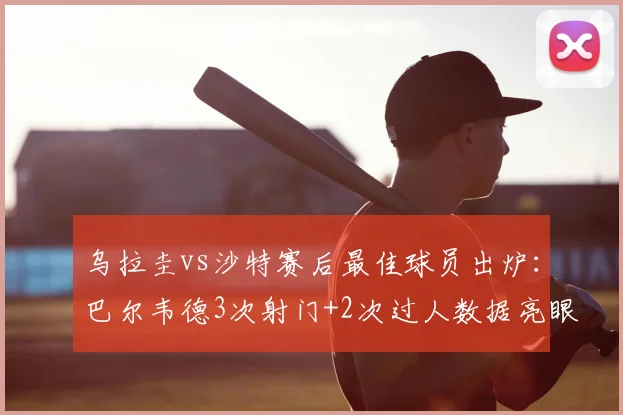 乌拉圭vs沙特赛后最佳球员出炉：巴尔韦德3次射门+2次过人数据亮眼，2026关键战表现深度解析