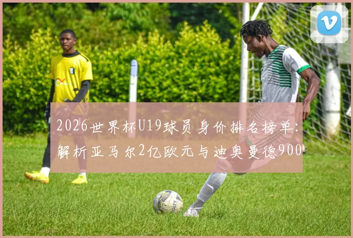 2026世界杯U19球员身价排名榜单：解析亚马尔2亿欧元与迪奥曼德9000万身价背后的原因