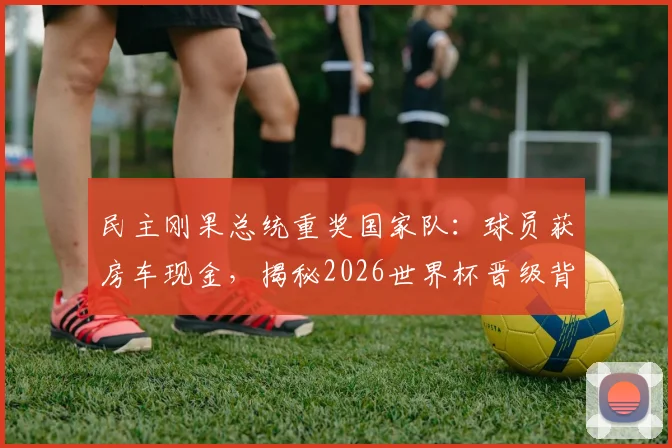 民主刚果总统重奖国家队：球员获房车现金，揭秘2026世界杯晋级背后的激励故事